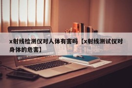 x射线检测仪对人体有害吗【x射线测试仪对身体的危害】