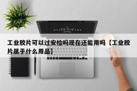 工业胶片可以过安检吗现在还能用吗【工业胶片属于什么用品】