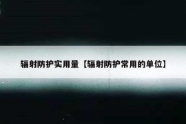 辐射防护实用量【辐射防护常用的单位】