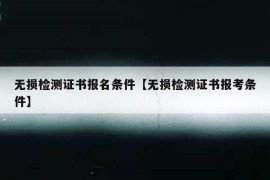 无损检测证书报名条件【无损检测证书报考条件】