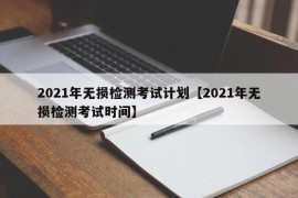 2021年无损检测考试计划【2021年无损检测考试时间】