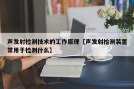 声发射检测技术的工作原理【声发射检测装置常用于检测什么】