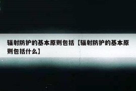 辐射防护的基本原则包括【辐射防护的基本原则包括什么】