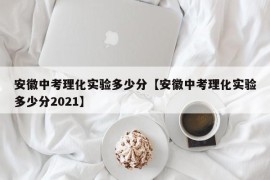 安徽中考理化实验多少分【安徽中考理化实验多少分2021】