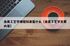 金属工艺学课程标准是什么【金属工艺学主要内容】