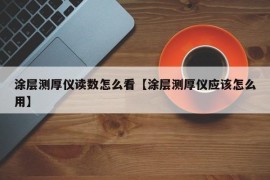 涂层测厚仪读数怎么看【涂层测厚仪应该怎么用】