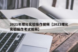 2021年理化实验操作视频【2021理化实验操作考试视频】