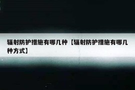 辐射防护措施有哪几种【辐射防护措施有哪几种方式】