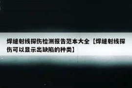 焊缝射线探伤检测报告范本大全【焊缝射线探伤可以显示出缺陷的种类】