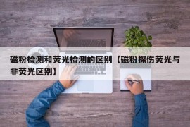 磁粉检测和荧光检测的区别【磁粉探伤荧光与非荧光区别】