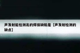 声发射能检测出的焊接缺陷是【声发射检测的缺点】