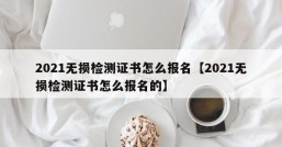 2021无损检测证书怎么报名【2021无损检测证书怎么报名的】