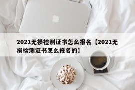 2021无损检测证书怎么报名【2021无损检测证书怎么报名的】