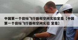 中国第一个目标飞行器和空间实验室是【中国第一个目标飞行器和空间实验 室是】