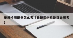 无损检测证书怎么考【无损探伤检测证去哪考】