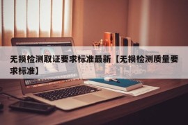 无损检测取证要求标准最新【无损检测质量要求标准】