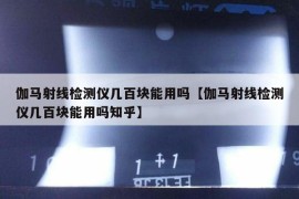 伽马射线检测仪几百块能用吗【伽马射线检测仪几百块能用吗知乎】