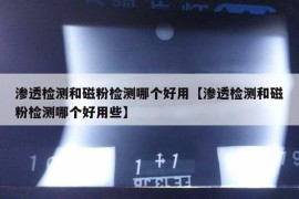 渗透检测和磁粉检测哪个好用【渗透检测和磁粉检测哪个好用些】