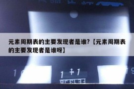 元素周期表的主要发现者是谁?【元素周期表的主要发现者是谁呀】