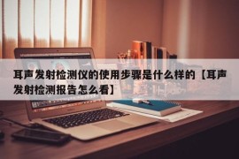 耳声发射检测仪的使用步骤是什么样的【耳声发射检测报告怎么看】