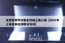 无损检测考试报名时间上海二级【2021年上海无损检测取证培训】