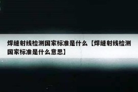 焊缝射线检测国家标准是什么【焊缝射线检测国家标准是什么意思】