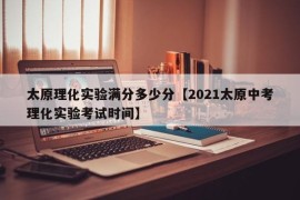 太原理化实验满分多少分【2021太原中考理化实验考试时间】