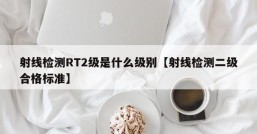 射线检测RT2级是什么级别【射线检测二级合格标准】