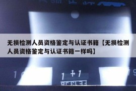 无损检测人员资格鉴定与认证书籍【无损检测人员资格鉴定与认证书籍一样吗】