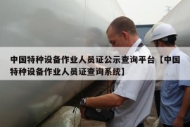 中国特种设备作业人员证公示查询平台【中国特种设备作业人员证查询系统】