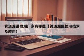 管道漏磁检测厂家有哪些【管道漏磁检测技术及应用】