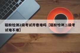 磁粉检测2级考试开卷难吗【磁粉检测二级考试难不难】