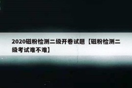 2020磁粉检测二级开卷试题【磁粉检测二级考试难不难】