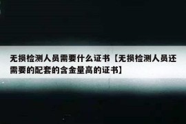 无损检测人员需要什么证书【无损检测人员还需要的配套的含金量高的证书】