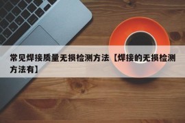 常见焊接质量无损检测方法【焊接的无损检测方法有】