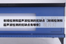 射线检测和超声波检测的优缺点【射线检测和超声波检测的优缺点有哪些】