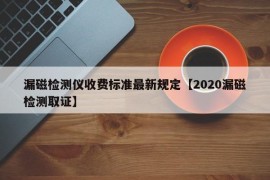 漏磁检测仪收费标准最新规定【2020漏磁检测取证】