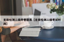 无损检测二级开卷题库【无损检测二级考试时间】