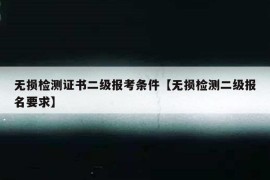 无损检测证书二级报考条件【无损检测二级报名要求】