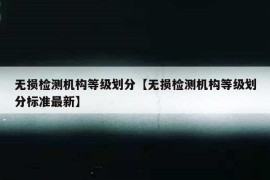 无损检测机构等级划分【无损检测机构等级划分标准最新】