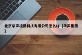 北京华声视讯科技有限公司怎么样【华声集团】