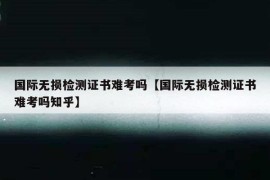 国际无损检测证书难考吗【国际无损检测证书难考吗知乎】