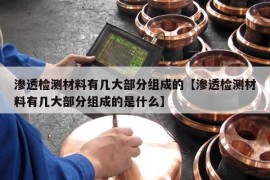 渗透检测材料有几大部分组成的【渗透检测材料有几大部分组成的是什么】