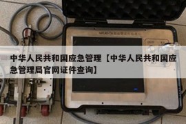 中华人民共和国应急管理【中华人民共和国应急管理局官网证件查询】