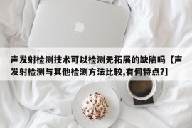 声发射检测技术可以检测无拓展的缺陷吗【声发射检测与其他检测方法比较,有何特点?】