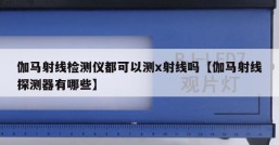 伽马射线检测仪都可以测x射线吗【伽马射线探测器有哪些】