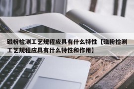 磁粉检测工艺规程应具有什么特性【磁粉检测工艺规程应具有什么特性和作用】