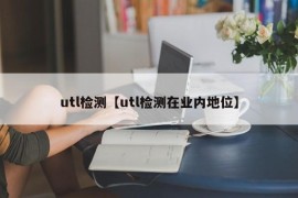 utl检测【utl检测在业内地位】