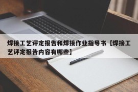 焊接工艺评定报告和焊接作业指导书【焊接工艺评定报告内容有哪些】