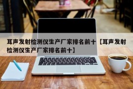 耳声发射检测仪生产厂家排名前十【耳声发射检测仪生产厂家排名前十】